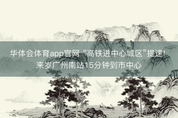华体会体育app官网 “高铁进中心城区”提速! 来岁广州南站15分钟到市中心