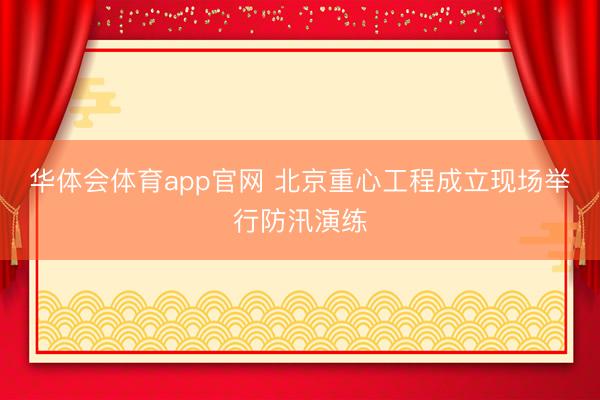 华体会体育app官网 北京重心工程成立现场举行防汛演练