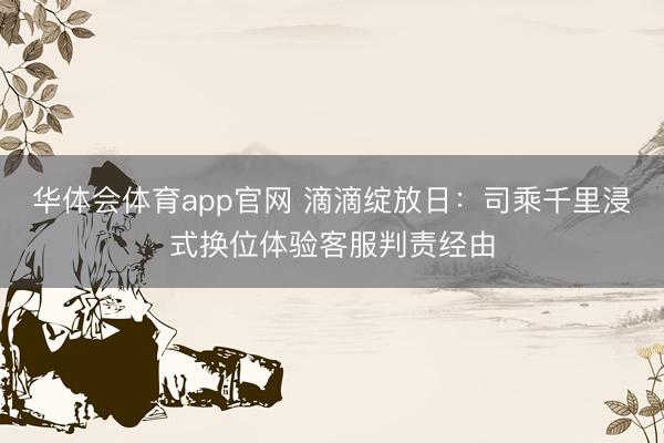 华体会体育app官网 滴滴绽放日：司乘千里浸式换位体验客服判责经由