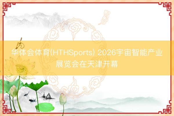 华体会体育(HTHSports) 2026宇宙智能产业展览会在天津开幕