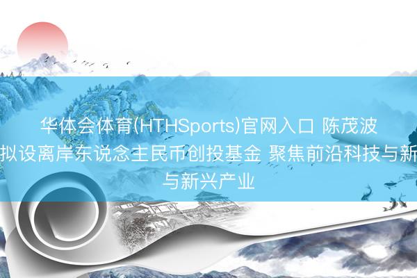 华体会体育(HTHSports)官网入口 陈茂波：香港拟设离岸东说念主民币创投基金 聚焦前沿科技与新兴产业