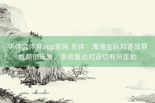 华体会体育app官网 东体:海港全队对客战蓉城颠倒宠爱,李帅复出对迫切有所匡助