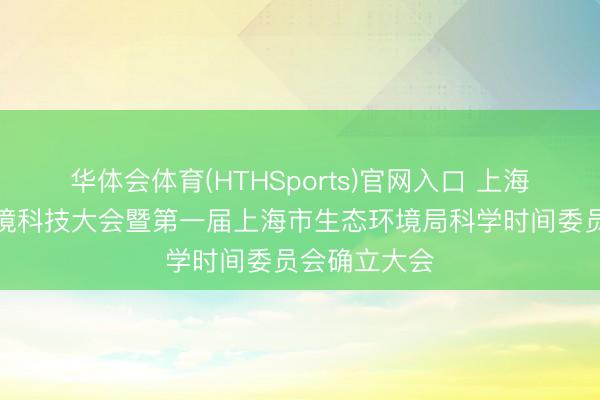华体会体育(HTHSports)官网入口 上海召开生态环境科技大会暨第一届上海市生态环境局科学时间委员会确立大会