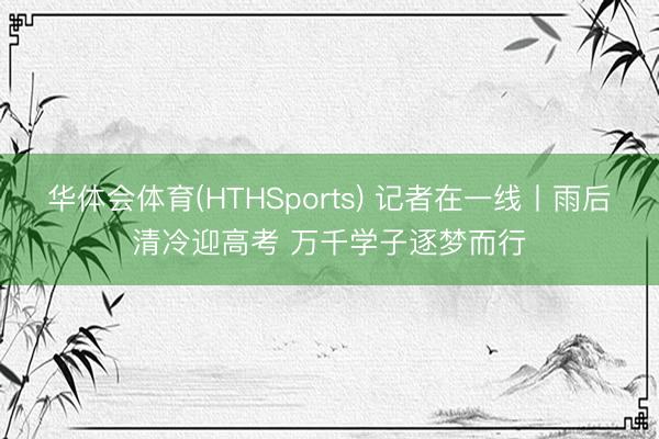 华体会体育(HTHSports) 记者在一线丨雨后清冷迎高考 万千学子逐梦而行
