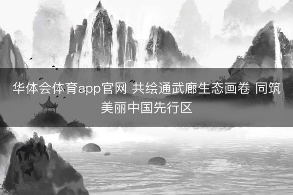 华体会体育app官网 共绘通武廊生态画卷 同筑美丽中国先行区