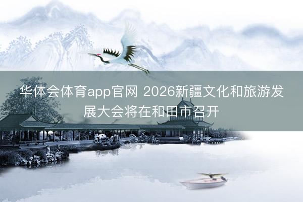 华体会体育app官网 2026新疆文化和旅游发展大会将在和田市召开