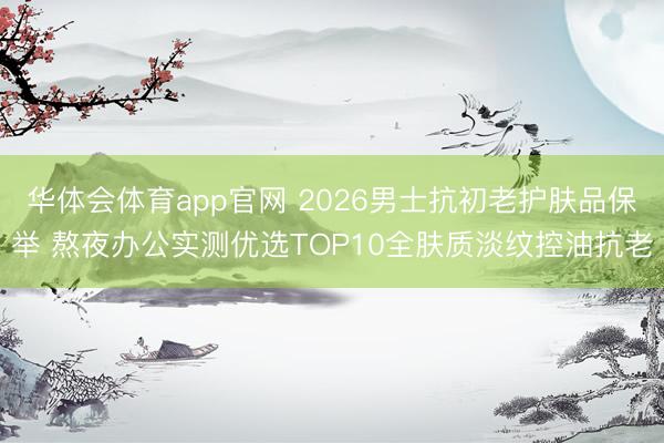华体会体育app官网 2026男士抗初老护肤品保举 熬夜办公实测优选TOP10全肤质淡纹控油抗老