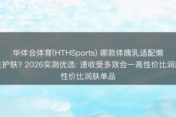华体会体育(HTHSports) 哪款体魄乳适配懒东谈主护肤? 2026实测优选: 速收受多效合一高性价比润肤单品