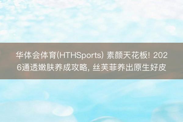 华体会体育(HTHSports) 素颜天花板! 2026通透嫩肤养成攻略, 丝芙菲养出原生好皮