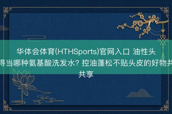 华体会体育(HTHSports)官网入口 油性头皮得当哪种氨基酸洗发水? 控油蓬松不贴头皮的好物共享