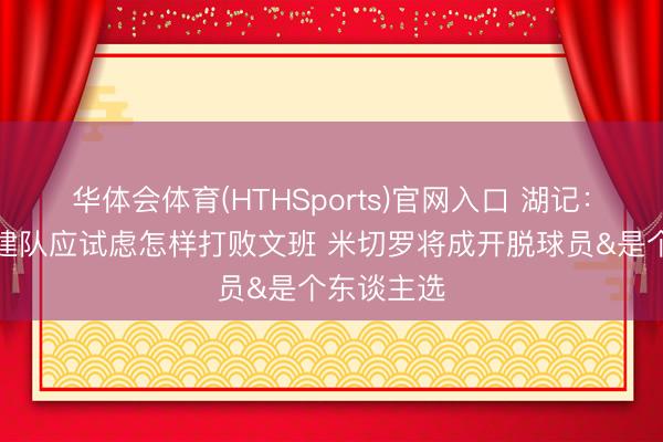 华体会体育(HTHSports)官网入口 湖记:湖东谈主建队应试虑怎样打败文班 米切罗将成开脱球员&是个东谈主选