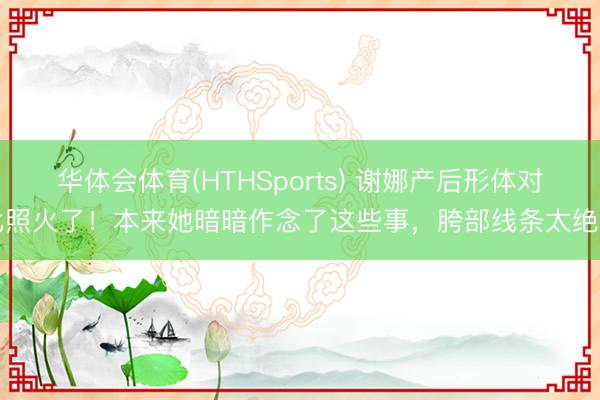 华体会体育(HTHSports) 谢娜产后形体对比照火了！本来她暗暗作念了这些事，胯部线条太绝了