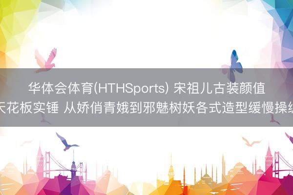 华体会体育(HTHSports) 宋祖儿古装颜值天花板实锤 从娇俏青娥到邪魅树妖各式造型缓慢操纵