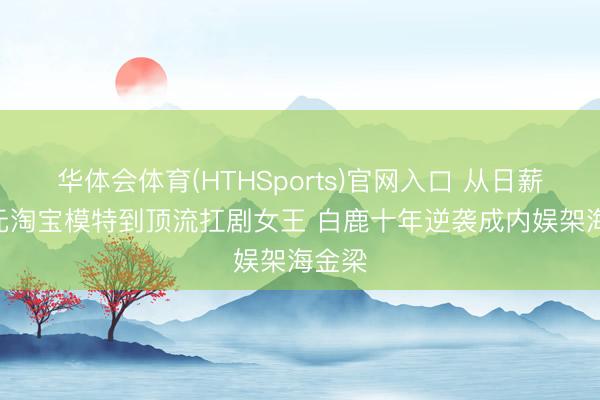 华体会体育(HTHSports)官网入口 从日薪300元淘宝模特到顶流扛剧女王 白鹿十年逆袭成内娱架海金梁