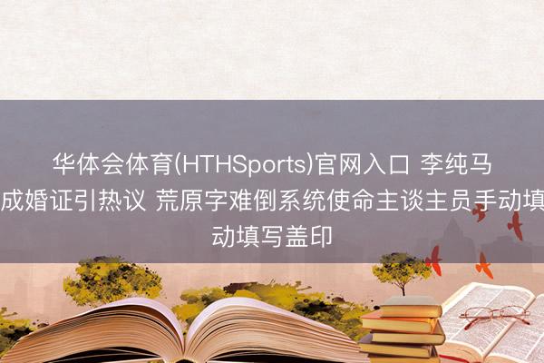华体会体育(HTHSports)官网入口 李纯马頔手写成婚证引热议 荒原字难倒系统使命主谈主员手动填写盖印