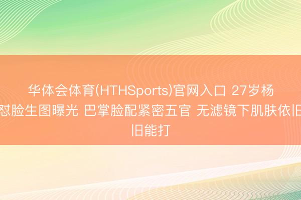 华体会体育(HTHSports)官网入口 27岁杨非凡怼脸生图曝光 巴掌脸配紧密五官 无滤镜下肌肤依旧能打