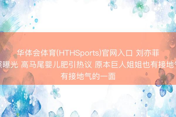 华体会体育(HTHSports)官网入口 刘亦菲早年旧照曝光 高马尾婴儿肥引热议 原本巨人姐姐也有接地气的一面