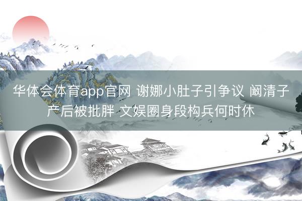 华体会体育app官网 谢娜小肚子引争议 阚清子产后被批胖 文娱圈身段构兵何时休