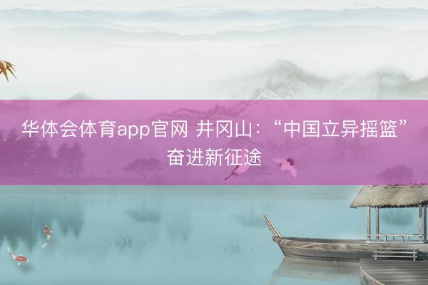 华体会体育app官网 井冈山：“中国立异摇篮”奋进新征途