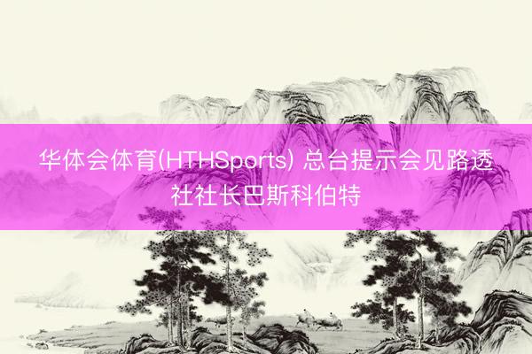 华体会体育(HTHSports) 总台提示会见路透社社长巴斯科伯特