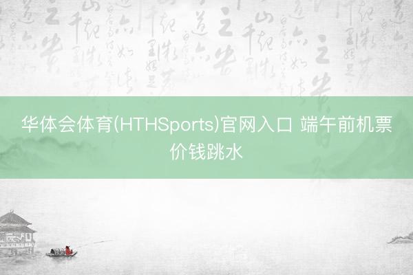 华体会体育(HTHSports)官网入口 端午前机票价钱跳水