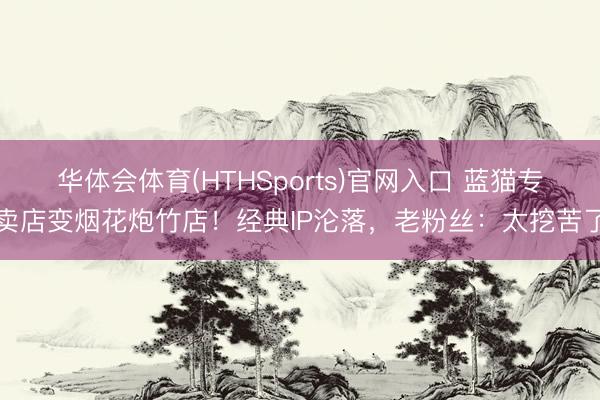 华体会体育(HTHSports)官网入口 蓝猫专卖店变烟花炮竹店！经典IP沦落，老粉丝：太挖苦了
