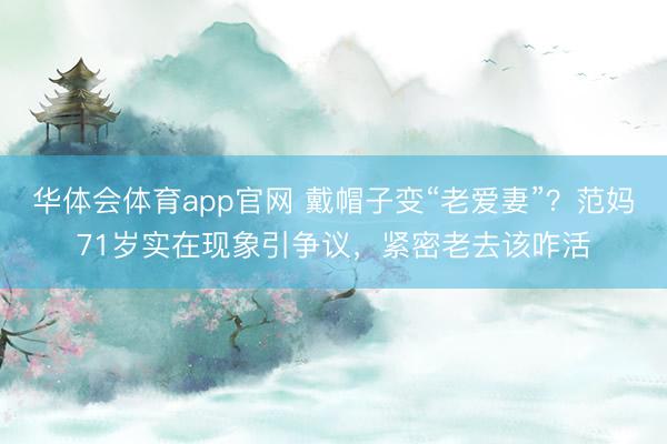 华体会体育app官网 戴帽子变“老爱妻”？范妈71岁实在现象引争议，紧密老去该咋活