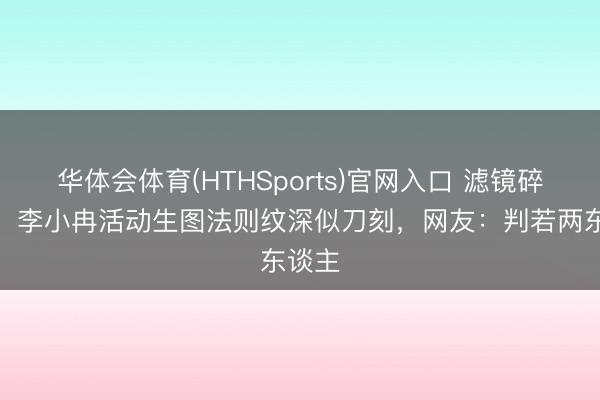 华体会体育(HTHSports)官网入口 滤镜碎一地！李小冉活动生图法则纹深似刀刻，网友：判若两东谈主