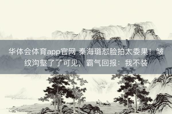 华体会体育app官网 秦海璐怼脸拍太委果！皱纹沟壑了了可见，霸气回报：我不装