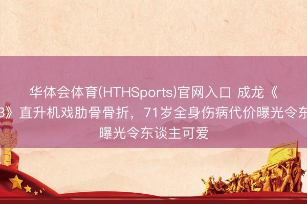 华体会体育(HTHSports)官网入口 成龙《警员故事3》直升机戏肋骨骨折，71岁全身伤病代价曝光令东谈主可爱