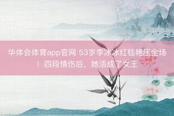 华体会体育app官网 53岁李冰冰红毯艳压全场！四段情伤后，她活成了女王