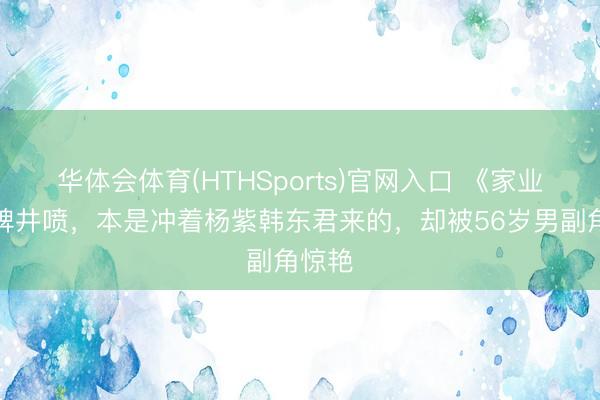 华体会体育(HTHSports)官网入口 《家业》口碑井喷，本是冲着杨紫韩东君来的，却被56岁男副角惊艳