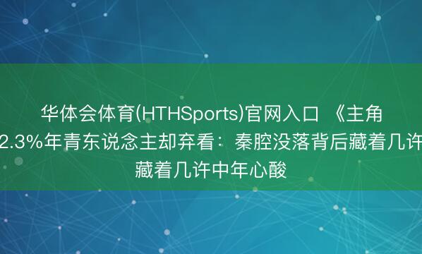 华体会体育(HTHSports)官网入口 《主角》收视破2.3%年青东说念主却弃看：秦腔没落背后藏着几许中年心酸