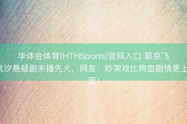 华体会体育(HTHSports)官网入口 郭京飞任素汐悬疑剧未播先火，网友：吵架戏比狗血剧情更上面！