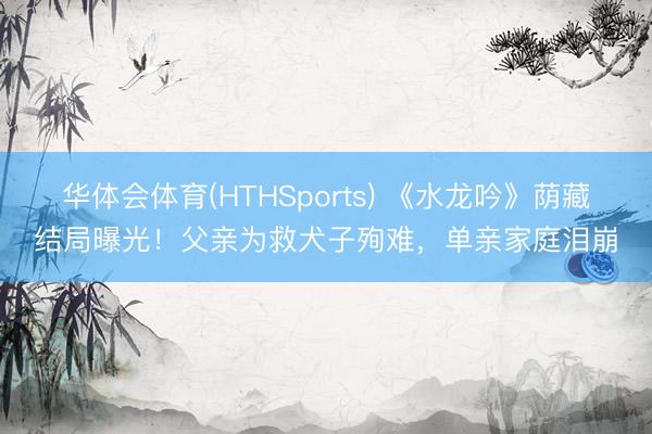 华体会体育(HTHSports) 《水龙吟》荫藏结局曝光！父亲为救犬子殉难，单亲家庭泪崩