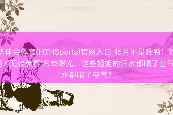 华体会体育(HTHSports)官网入口 张月不是唯独！浪姐7'无效参赛'名单曝光，这些姐姐的汗水都喂了空气？