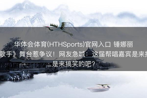 华体会体育(HTHSports)官网入口 锤娜丽莎站上《歌手》舞台惹争议！网友急喊：这届帮唱嘉宾是来搞笑的吧？