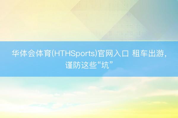 华体会体育(HTHSports)官网入口 租车出游，谨防这些“坑”