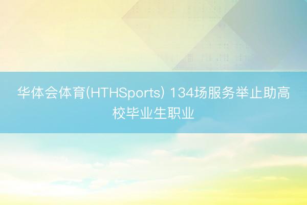 华体会体育(HTHSports) 134场服务举止助高校毕业生职业