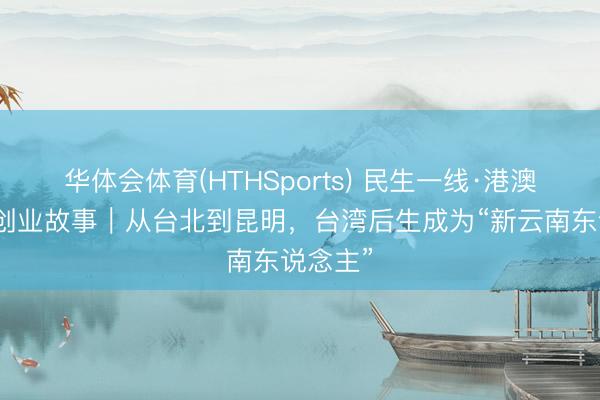 华体会体育(HTHSports) 民生一线·港澳台后生创业故事｜从台北到昆明，台湾后生成为“新云南东说念主”