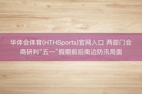 华体会体育(HTHSports)官网入口 两部门会商研判“五一”假期前后南边防汛局面