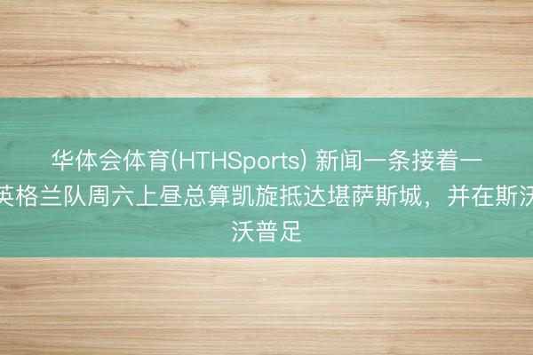 华体会体育(HTHSports) 新闻一条接着一条！英格兰队周六上昼总算凯旋抵达堪萨斯城，并在斯沃普足
