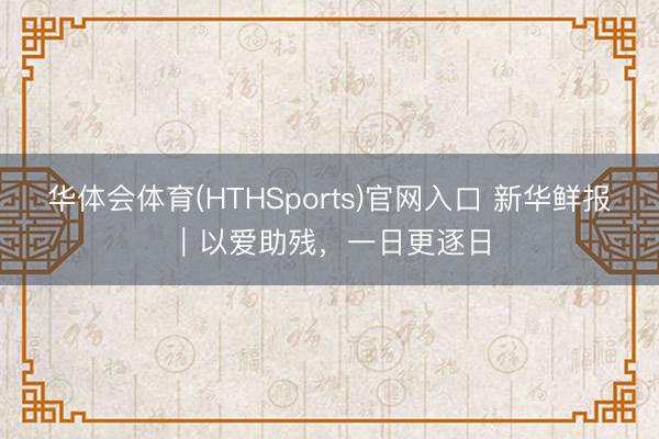 华体会体育(HTHSports)官网入口 新华鲜报｜以爱助残，一日更逐日