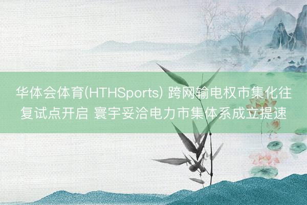 华体会体育(HTHSports) 跨网输电权市集化往复试点开启 寰宇妥洽电力市集体系成立提速