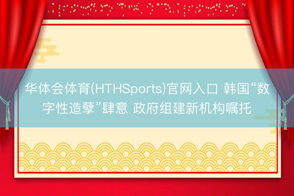 华体会体育(HTHSports)官网入口 韩国“数字性造孽”肆意 政府组建新机构嘱托