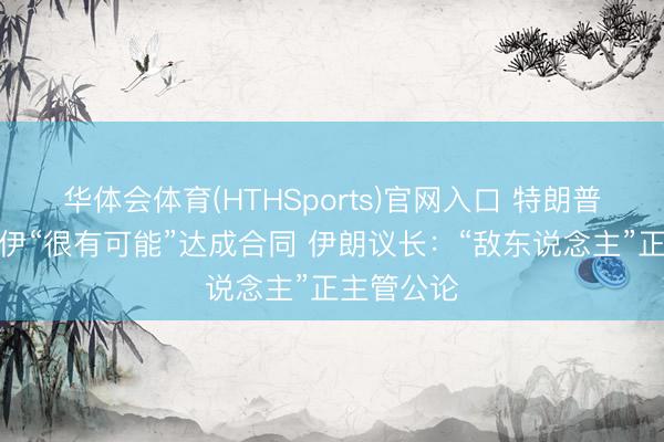 华体会体育(HTHSports)官网入口 特朗普：好意思伊“很有可能”达成合同 伊朗议长：“敌东说念主”正主管公论