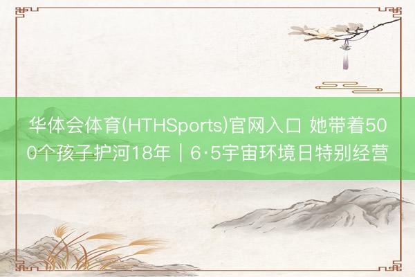 华体会体育(HTHSports)官网入口 她带着500个孩子护河18年｜6·5宇宙环境日特别经营