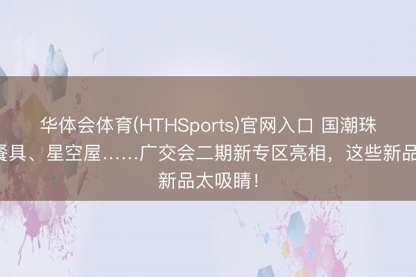 华体会体育(HTHSports)官网入口 国潮珠宝、竹餐具、星空屋……广交会二期新专区亮相，这些新品太吸睛！