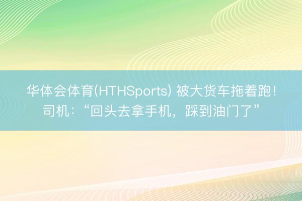 华体会体育(HTHSports) 被大货车拖着跑！司机：“回头去拿手机，踩到油门了”