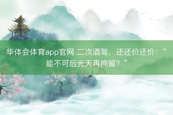 华体会体育app官网 二次酒驾,还还价还价:“能不可后光天再拘留?”